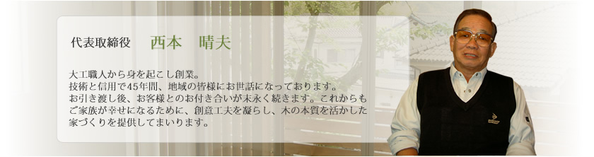 代表取締役 西本 晴夫：大工職人から身を起こし創業。技術と信用で45年間、地域の皆様にお世話になっております。お引き渡し後、お客様とのお付き合いが末永く続きます。これからもご家族が幸せになるために、創意工夫を凝らし、木の本質を活かした家づくりを提供してまいります。